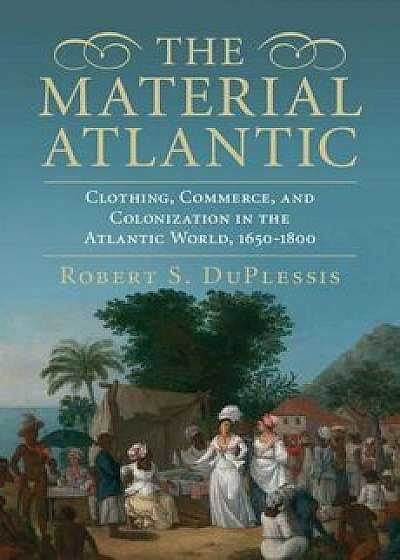 The Material Atlantic: Clothing, Commerce, and Colonization in the Atlantic World, 1650-1800, Hardcover/Robert S. Duplessis