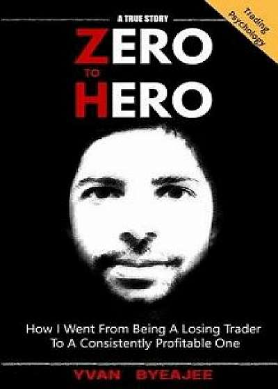 Zero to Hero: How I Went from Being a Losing Trader to a Consistently Profitable One, Paperback/Yvan Byeajee