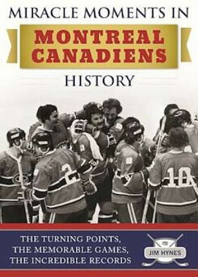 Miracle Moments in Montreal Canadiens History: The Turning Points, the Memorable Games, the Incredible Records, Hardcover/Jim Hynes