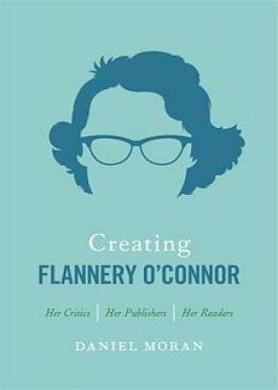 Creating Flannery O'Connor: Her Critics, Her Publishers, Her Readers, Hardcover/Daniel Moran