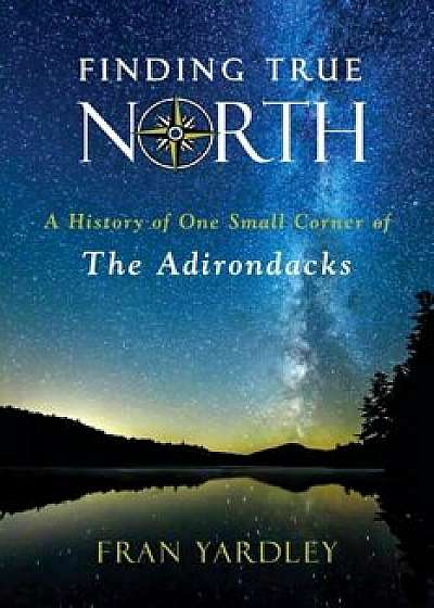 Finding True North: A History of One Small Corner of the Adirondacks, Paperback/Fran Yardley