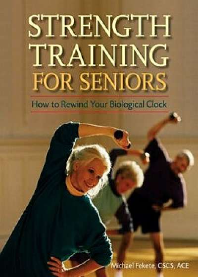 Strength Training for Seniors: How to Rewind Your Biological Clock, Paperback/Michael Fekete