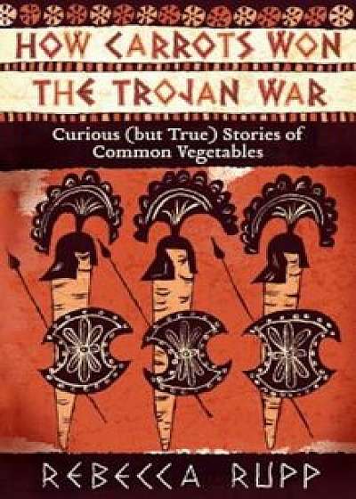 How Carrots Won the Trojan War: Curious (But True) Stories of Common Vegetables, Paperback/Rebecca Rupp