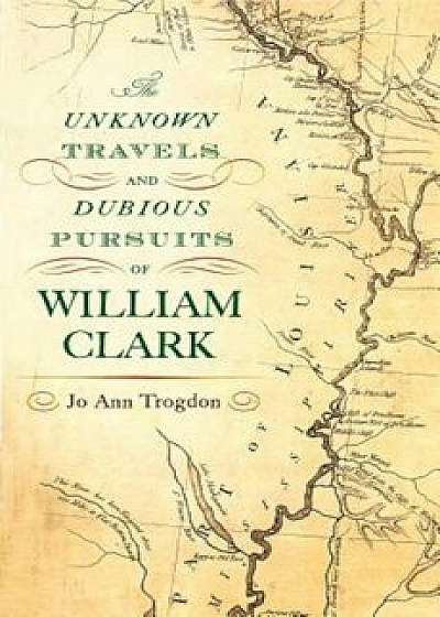 The Unknown Travels and Dubious Pursuits of William Clark, Hardcover/Jo Ann Trogdon