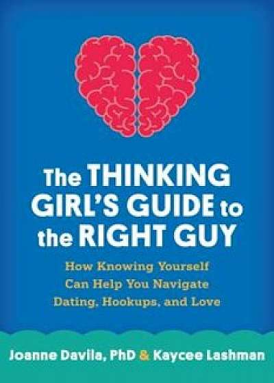 The Thinking Girl's Guide to the Right Guy: How Knowing Yourself Can Help You Navigate Dating, Hookups, and Love, Paperback/Joanne Davila