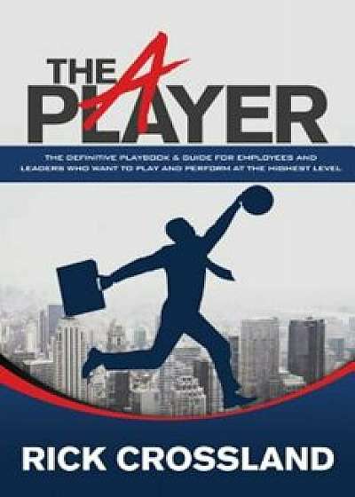 The A Player: The Definitive Playbook and Guide for Employees and Leaders Who Want to Play and Perform at the Highest Level, Paperback/Rick Crossland