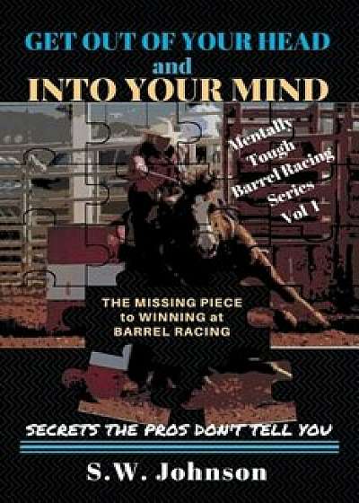 Get Out of Your Head and Into Your Mind: The Missing Piece to Winning at Barrel Racing Secrets the Pros Don't Tell You, Paperback/S. W. Johnson
