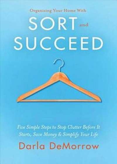 Organizing Your Home with Sort and Succeed: Five Simple Steps to Stop Clutter Before It Starts, Save Money, & Simplify Your Life, Paperback/Darla Demorrow