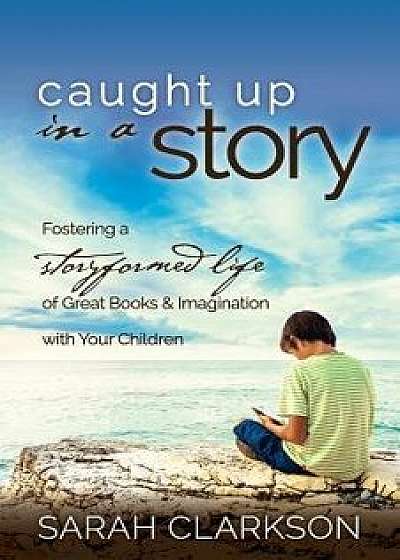 Caught Up in a Story: Fostering a Storyformed Life of Great Books & Imagination with Your Children, Paperback/Sarah Clarkson