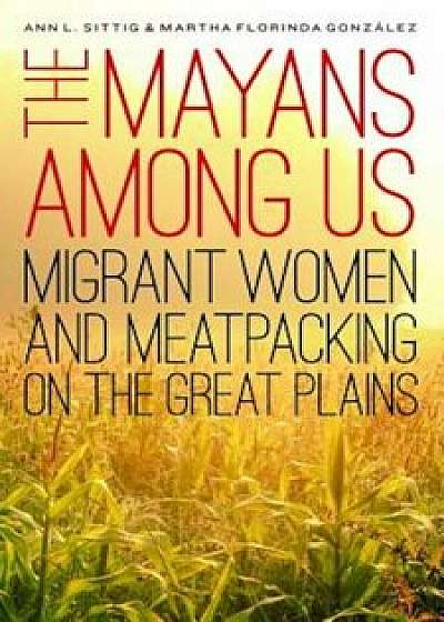 The Mayans Among Us: Migrant Women and Meatpacking on the Great Plains, Hardcover/Ann L. Sittig