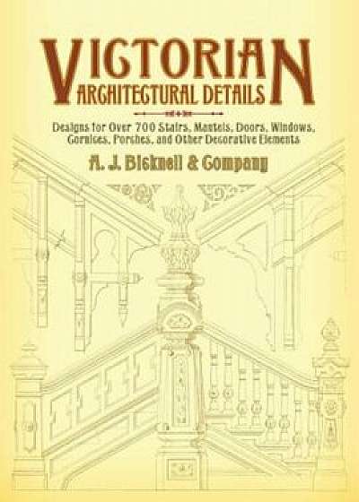 Victorian Architectural Details: Designs for Over 700 Stairs, Mantels, Doors, Windows, Cornices, Porches, and Other Decorative Elements, Paperback/A. J. Bicknell &. Co