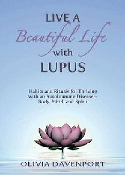 Live a Beautiful Life with Lupus: Habits and Rituals for Thriving with an Autoimmune Disease--Body, Mind, and Spirit, Paperback/Olivia Davenport