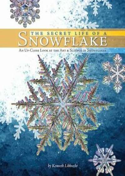 The Secret Life of a Snowflake: An Up-Close Look at the Art & Science of Snowflakes, Hardcover/Kenneth Libbrecht