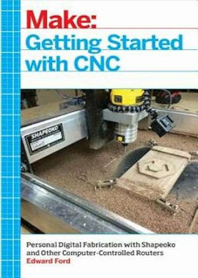 Getting Started with CNC: Personal Digital Fabrication with Shapeoko and Other Computer-Controlled Routers, Paperback/Edward Ford