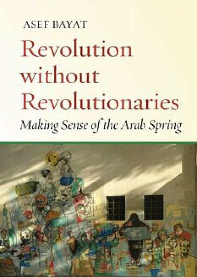 Revolution Without Revolutionaries: Making Sense of the Arab Spring, Paperback/Asef Bayat