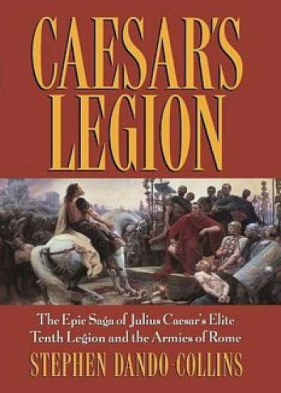 Caesar's Legion: The Epic Saga of Julius Caesar's Elite Tenth Legion and the Armies of Rome, Paperback/Stephen Dando-Collins