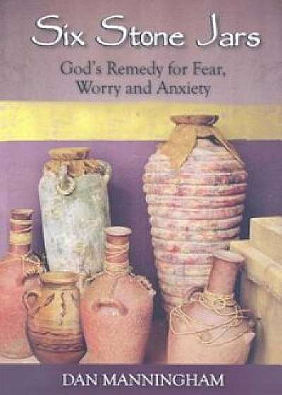 Six Stone Jars: God's Remedy for Fear, Worry and Anxiety, Paperback/Dan Manningham