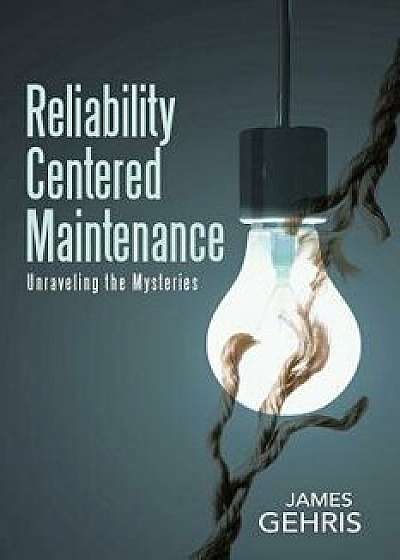 Reliability Centered Maintenance: Unraveling the Mysteries, Paperback/James Gehris