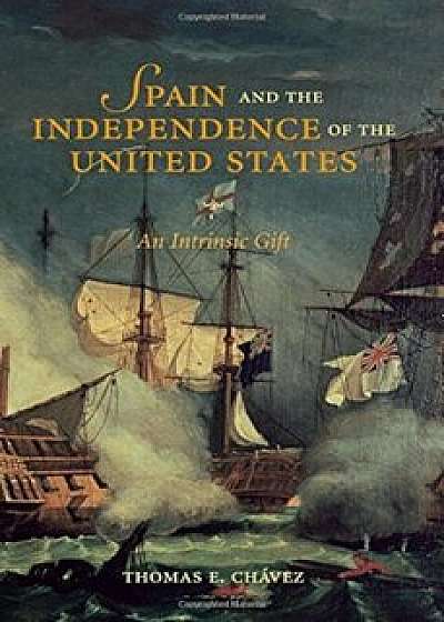 Spain and the Independence of the United States: An Intrinsic Gift, Paperback/Thomas E. Chavez