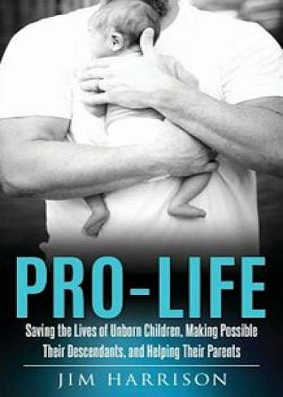 Pro-Life: Saving the Lives of Unborn Children, Making Possible Their Descendants, and Helping Their Parents, Paperback/Jim Harrison