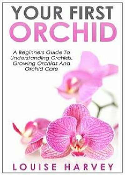 Your First Orchid: A Beginners Guide to Understanding Orchids, Growing Orchids and Orchid Care, Paperback/Louise Harvey