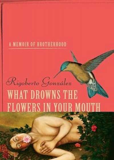 What Drowns the Flowers in Your Mouth: A Memoir of Brotherhood, Hardcover/Rigoberto Gonzalez