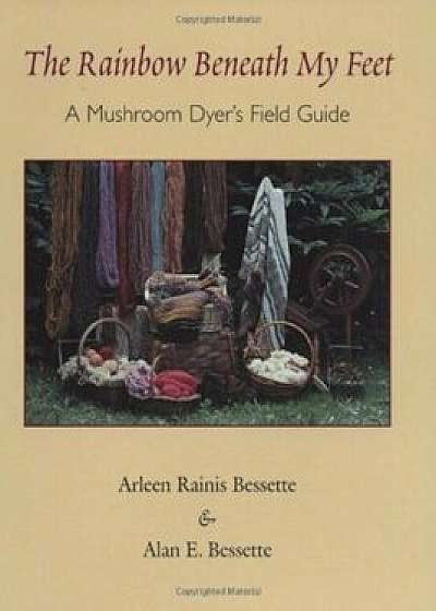 The Rainbow Beneath My Feet: A Mushroom Dyer's Field Guide, Paperback/Arleen Raines Bessette