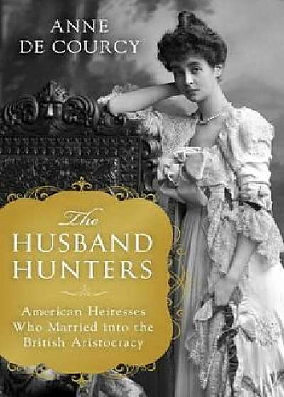 The Husband Hunters: American Heiresses Who Married Into the British Aristocracy, Hardcover/Anne de Courcy