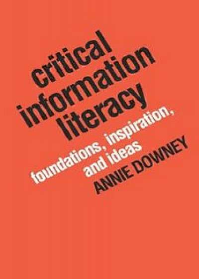 Critical Information Literacy: Foundations, Inspiration, and Ideas, Paperback/Annie Downey