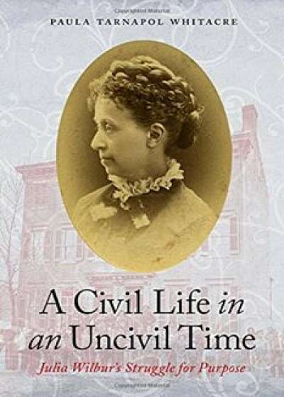 A Civil Life in an Uncivil Time: Julia Wilbur's Struggle for Purpose, Hardcover/Paula Tarnapol Whitacre