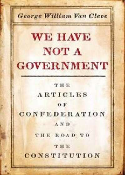 We Have Not a Government: The Articles of Confederation and the Road to the Constitution, Hardcover/George Van Cleve