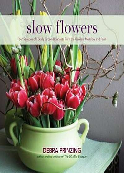 Slow Flowers: Four Seasons of Locally Grown Bouquets from the Garden, Meadow and Farm, Hardcover/Debra Prinzing