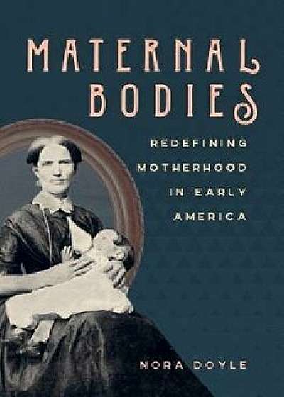 Maternal Bodies: Redefining Motherhood in Early America, Paperback/Nora Doyle