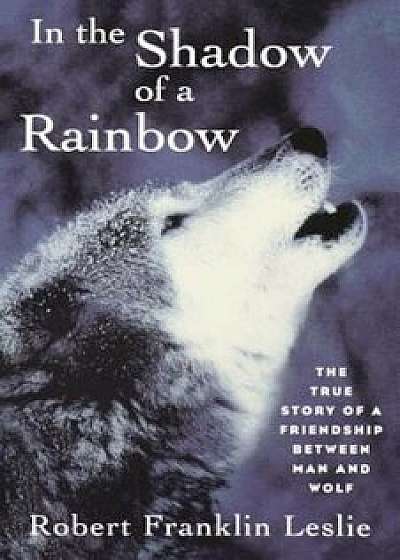 In the Shadow of a Rainbow: The True Story of a Friendship Between Man and Wolf, Paperback/Robert Franklin Leslie