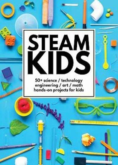Steam Kids: 50+ Science / Technology / Engineering / Art / Math Hands-On Projects for Kids, Paperback/Anne Carey
