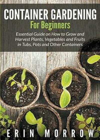 Container Gardening for Beginners: Essential Guide on How to Grow and Harvest Plants, Vegetables and Fruits in Tubs, Pots and Other Containers, Paperback/Erin Morrow