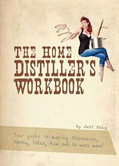 The Home Distiller's Workbook: Your Guide to Making Moonshine, Whisky, Vodka, Rum and So Much More!, Paperback/Jeff King