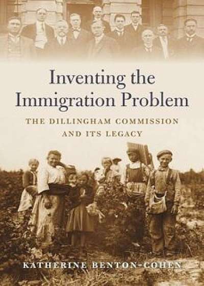 Inventing the Immigration Problem: The Dillingham Commission and Its Legacy, Hardcover/Katherine Benton-Cohen
