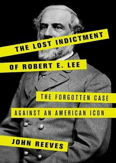 The Lost Indictment of Robert E. Lee: The Forgotten Case Against an American Icon, Hardcover/John Reeves
