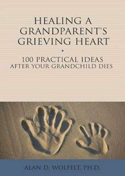 Healing a Grandparent's Grieving Heart: 100 Practical Ideas After Your Grandchild Dies, Paperback/Alan D. Wolfelt