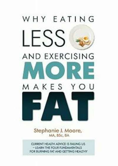 Why Eating Less and Exercising More Makes You Fat: Current Health Advice Is Failing Us - Learn the Four Fundamentals for Burning Fat and Getting Healt, Paperback/Stephanie J. Moore