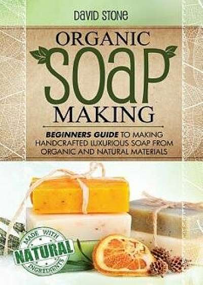 Organic Soap Making: Beginners Guide to Making Handcrafted Luxurious Soap from Organic and Natural Materials, Paperback/David Stone