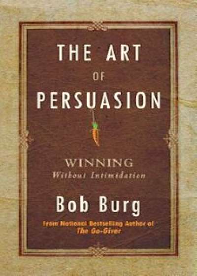 Art of Persuasion: Winning Without Intimidation, Paperback/Bob Burg
