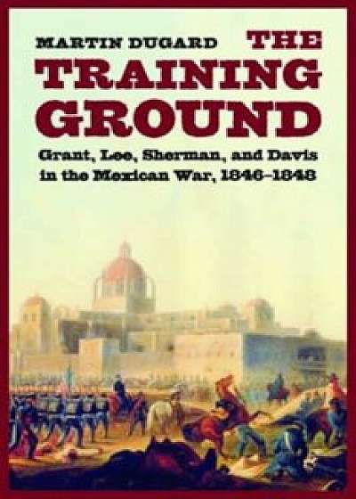 The Training Ground: Grant, Lee, Sherman, and Davis in the Mexican War, 1846-1848, Paperback/Martin Dugard