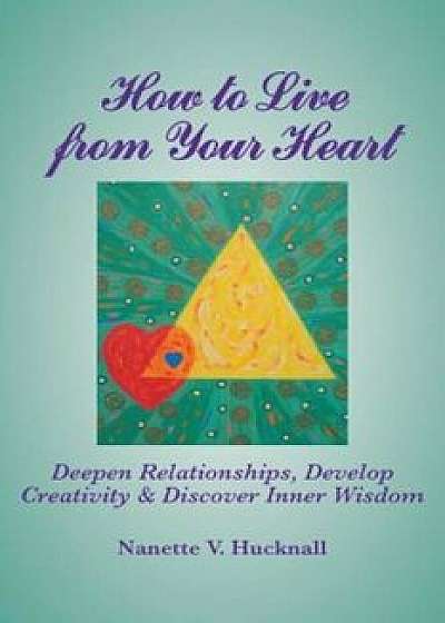 How to Live from Your Heart: Deepen Relationships, Develop Creativity, and Discover Inner Wisdom, Paperback/Nanette Hucknall