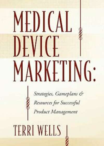 Medical Device Marketing: Strategies, Gameplans & Resources for Successful Product Management, Paperback/Terri Wells