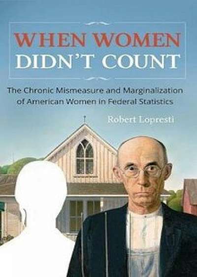 When Women Didn't Count: The Chronic Mismeasure and Marginalization of American Women in Federal Statistics, Hardcover/Robert Lopresti