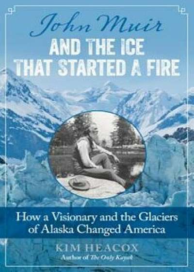 John Muir and the Ice That Started a Fire: How a Visionary and the Glaciers of Alaska Changed America, Paperback/Kim Heacox