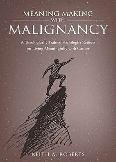 Meaning Making with Malignancy: A Theologically Trained Sociologist Reflects on Living Meaningfully with Cancer, Paperback/Keith A. Roberts