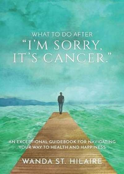 What to Do After I'm Sorry, It's Cancer.: An Exceptional Guidebook for Navigating Your Way to Health and Happiness, Paperback/Wanda St Hilaire
